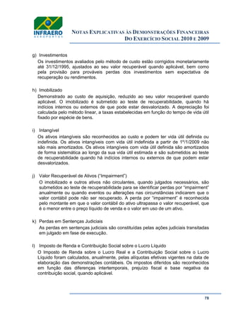 NOTAS EXPLICATIVAS ÀS DEMONSTRAÇÕES FINANCEIRAS
DO EXERCÍCIO SOCIAL 2010 E 2009
78
g) Investimentos
Os investimentos avaliados pelo método de custo estão corrigidos monetariamente
até 31/12/1995, ajustados ao seu valor recuperável quando aplicável, bem como
pela provisão para prováveis perdas dos investimentos sem expectativa de
recuperação ou rendimentos.
h) Imobilizado
Demonstrado ao custo de aquisição, reduzido ao seu valor recuperável quando
aplicável. O imobilizado é submetido ao teste de recuperabilidade, quando há
indícios internos ou externos de que pode estar desvalorizado. A depreciação foi
calculada pelo método linear, a taxas estabelecidas em função do tempo de vida útil
fixado por espécie de bens.
i) Intangível
Os ativos intangíveis são reconhecidos ao custo e podem ter vida útil definida ou
indefinida. Os ativos intangíveis com vida útil indefinida a partir de 1º/1/2009 não
são mais amortizados. Os ativos intangíveis com vida útil definida são amortizados
de forma sistemática ao longo da sua vida útil estimada e são submetidos ao teste
de recuperabilidade quando há indícios internos ou externos de que podem estar
desvalorizados.
j) Valor Recuperável de Ativos (“Impairment”)
O imobilizado e outros ativos não circulantes, quando julgados necessários, são
submetidos ao teste de recuperabilidade para se identificar perdas por “impairment”
anualmente ou quando eventos ou alterações nas circunstâncias indicarem que o
valor contábil pode não ser recuperado. A perda por “impairment” é reconhecida
pelo montante em que o valor contábil do ativo ultrapassa o valor recuperável, que
é o menor entre o preço líquido de venda e o valor em uso de um ativo.
k) Perdas em Sentenças Judiciais
As perdas em sentenças judiciais são constituídas pelas ações judiciais transitadas
em julgado em fase de execução.
l) Imposto de Renda e Contribuição Social sobre o Lucro Líquido
O Imposto de Renda sobre o Lucro Real e a Contribuição Social sobre o Lucro
Líquido foram calculados, anualmente, pelas alíquotas efetivas vigentes na data de
elaboração das demonstrações contábeis. Os impostos diferidos são reconhecidos
em função das diferenças intertemporais, prejuízo fiscal e base negativa da
contribuição social, quando aplicável.
 