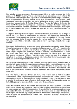RELATÓRIO DA ADMINISTRAÇÃO 2010
8
Em relação à área comercial, a Empresa quase dobrou a meta comercial de 2009,
passando de 11,80% para 21,64% de crescimento, o que representou uma receita de R$
947 milhões. Uma das ações mais significativas foi a implementação do Pregão Presencial,
onde os participantes puderam ofertar lances que promoveram a concorrência, com
valorização do espaço comercial e em estrito alinhamento aos princípios da legalidade,
isonomia e transparência. O Ministro-Relator Walton Alencar do Tribunal de Contas da
União manifestou-se favorável, chegando a parabenizar a aplicação da modalidade para as
concessões de uso de área sem investimento e recomendando iniciativas para a utilização
da modalidade eletrônica. Foram cerca de 600 licitações em 2010, com mais de cinco mil
contratos.
A Logística de Carga também superou a meta estabelecida, que era de 8%, e atingiu a
marca dos 23%. Com o aquecimento da economia, as importações cresceram e
aumentaram a movimentação da carga, contribuindo para os negócios da Empresa. Foi um
ano de recordes, tanto de receita quanto de movimentação de cargas: a Empresa
ultrapassou um milhão de toneladas processadas somando exportação, importação e carga
nacional.
Em termos de investimento no setor de carga, a Infraero iniciou grandes obras. Só em
Guarulhos, para a construção de um novo terminal de cargas de 14.000 m², o investimento
foi de R$ 23 milhões e, para o novo complexo de Logística do Aeroporto Internacional de
Porto Alegre – Salgado Filho, foram cerca de R$ 100 milhões. Também foi emitida a Ordem
de Serviço para construção do novo Terminal de Cargas de Importação do Aeroporto
Internacional de Curitiba – Afonso Pena, bem como iniciado o projeto de ampliação do
complexo de Logística de Cargas do Aeroporto Internacional de Campinas/Viracopos, cuja
conclusão ocorrerá no primeiro trimestre de 2011.
No campo das relações internacionais, a Infraero participou da Cúpula da União Europeia e
América Latina da Aviação Civil, evento que reuniu autoridades e especialistas em torno de
discussões sobre os rumos e oportunidades de desenvolvimento do transporte aéreo. Na
ocasião, o ministro da Defesa, Nelson Jobim, assinou uma declaração de intenções para
que as empresas aéreas da União Europeia pudessem ser tratadas como sendo de um
único país.
Em outra frente, a Empresa firmou, em maio, uma parceria com a Federal Aviation
Administration – FAA – agência responsável pela aviação civil nos Estados Unidos – para
treinar os operadores de tráfego aéreo da Infraero em Inglês Operacional Aeronáutico, com
o objetivo de aprimorar o quadro funcional da Empresa na área de Navegação Aérea. Ao
todo, 300 operadores foram escolhidos para o curso de capacitação.
Ainda em parceria com as autoridades aeroportuárias dos Estados Unidos, a Infraero
assinou uma declaração conjunta de intenções para o desenvolvimento de ações na área
de segurança aeroportuária. Um dos objetivos do acordo foi criar uma colaboração entre as
autoridades brasileiras e americanas para troca de experiências e desenvolvimento de
novas ações na área de segurança por meio de intercâmbio e capacitação de técnicos,
além de testes de equipamentos e normas para certificação no âmbito da segurança
aeroportuária.
 
