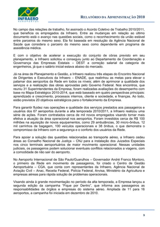 RELATÓRIO DA ADMINISTRAÇÃO 2010
9
No campo das relações de trabalho, foi assinado o Acordo Coletivo de Trabalho 2010/2011,
que beneficia os empregados da Infraero. Entre as mudanças em relação ao último
documento está o avanço nas questões sociais, como o reconhecimento da união estável
entre parceiros do mesmo sexo. Ela foi baseada em resolução da Agência Nacional de
Saúde que considera o parceiro do mesmo sexo como dependente em programa de
assistência médica.
E com o objetivo de acelerar a execução do conjunto de obras previsto em seu
planejamento, a Infraero solicitou e conseguiu junto ao Departamento de Coordenação e
Governança das Empresas Estatais – DEST a correção salarial da categoria de
engenheiros, já que o salário inicial estava abaixo do mercado.
Já na área de Planejamento e Gestão, a Infraero realizou três etapas do Encontro Nacional
de Dirigentes e Executivos da Infraero – ENADE, que realinhou as metas para elevar o
patamar dos aeroportos da Rede em todos os níveis; além de aprimorar a qualidade dos
serviços e a realização das obras aprovadas pelo Governo Federal. Nos encontros, que
reuniu 31 Superintendentes da Empresa, foram realizadas avaliações do desempenho com
base no Mapa Estratégico 2010-2014, que está baseado em quatro perspectivas principais:
aprendizado e crescimento, processos internos, cliente e sociedade, e finanças. Ao todo,
estão previstos 20 objetivos estratégicos para o fortalecimento da Empresa.
Para garantir fluidez nas operações e qualidade dos serviços prestados aos passageiros e
usuários dos 67 aeroportos durante a alta temporada 2010/2011, a Infraero realizou uma
série de ações. Foram contratados cerca de mil novos empregados visando tornar mais
efetiva a atuação da área operacional nos aeroportos. Foram investidos cerca de R$ 100
milhões na aquisição de novos equipamentos, como 29 ambulâncias, 30 micro-ônibus, 12
mil carrinhos de bagagem, 100 veículos operacionais e 38 ônibus, o que demonstra o
compromisso da Infraero com a segurança e o conforto dos usuários da Rede.
Para apoiar a solução das questões relacionadas ao transporte aéreo, a Infraero cedeu
áreas ao Conselho Nacional de Justiça – CNJ para a instalação dos Juizados Especiais
nos cinco terminais aeroportuários de maior movimento operacional. Nessas unidades
judiciais, os passageiros podem solucionar eventuais conflitos relacionados a viagens, com
a comodidade de não sair do aeroporto.
No Aeroporto Internacional de São Paulo/Guarulhos – Governador André Franco Montoro,
o primeiro da Rede em movimento de passageiros, foi criado o Centro de Gestão
Aeroportuária – CGA, que conta com representantes da Infraero, Agência Nacional de
Aviação Civil – Anac, Receita Federal, Polícia Federal, Anvisa, Ministério da Agricultura e
empresas aéreas para rápida solução de problemas operacionais.
Visando ainda à grande movimentação no período da alta temporada, a Empresa lançou a
segunda edição da campanha ―Fique por Dentro‖, que informa aos passageiros as
responsabilidades de órgãos e empresas do sistema aéreo. Ampliada de 11 para 16
aeroportos, a campanha foi iniciada em dezembro de 2010.
 