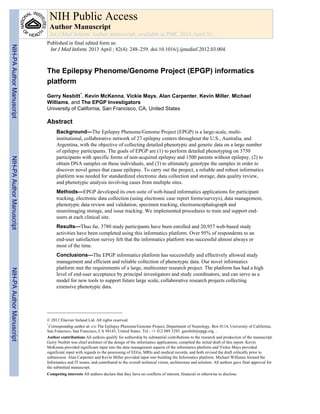 The Epilepsy Phenome/Genome Project (EPGP) informatics
platform
Gerry Nesbitt*, Kevin McKenna, Vickie Mays, Alan Carpenter, Kevin Miller, Michael
Williams, and The EPGP Investigators
University of California, San Francisco, CA, United States
Abstract
Background—The Epilepsy Phenome/Genome Project (EPGP) is a large-scale, multi-
institutional, collaborative network of 27 epilepsy centers throughout the U.S., Australia, and
Argentina, with the objective of collecting detailed phenotypic and genetic data on a large number
of epilepsy participants. The goals of EPGP are (1) to perform detailed phenotyping on 3750
participants with specific forms of non-acquired epilepsy and 1500 parents without epilepsy, (2) to
obtain DNA samples on these individuals, and (3) to ultimately genotype the samples in order to
discover novel genes that cause epilepsy. To carry out the project, a reliable and robust informatics
platform was needed for standardized electronic data collection and storage, data quality review,
and phenotypic analysis involving cases from multiple sites.
Methods—EPGP developed its own suite of web-based informatics applications for participant
tracking, electronic data collection (using electronic case report forms/surveys), data management,
phenotypic data review and validation, specimen tracking, electroencephalograph and
neuroimaging storage, and issue tracking. We implemented procedures to train and support end-
users at each clinical site.
Results—Thus far, 3780 study participants have been enrolled and 20,957 web-based study
activities have been completed using this informatics platform. Over 95% of respondents to an
end-user satisfaction survey felt that the informatics platform was successful almost always or
most of the time.
Conclusions—The EPGP informatics platform has successfully and effectively allowed study
management and efficient and reliable collection of phenotypic data. Our novel informatics
platform met the requirements of a large, multicenter research project. The platform has had a high
level of end-user acceptance by principal investigators and study coordinators, and can serve as a
model for new tools to support future large scale, collaborative research projects collecting
extensive phenotypic data.
© 2012 Elsevier Ireland Ltd. All rights reserved.
*
Corresponding author at: c/o The Epilepsy Phenome/Genome Project, Department of Neurology, Box 0114, University of California,
San Francisco, San Francisco, CA 94143, United States. Tel.: +1 412 889 3295. gnesbitt@epgp.org. .
Author contributions All authors qualify for authorship by substantial contributions to the research and production of the manuscript.
Gerry Nesbitt was chief architect of the design of the informatics applications, compiled the initial draft of this report. Kevin
McKenna provided significant input into the data management aspects of the informatics platform and Vickie Mays provided
significant input with regards to the processing of EEGs, MRIs and medical records, and both revised the draft critically prior to
submission. Alan Carpenter and Kevin Miller provided input into building the Informatics platform. Michael Williams formed the
Informatics and IT teams, and contributed to the overall technical vision, architecture and solution. All authors gave final approval for
the submitted manuscript.
Competing interests All authors declare that they have no conflicts of interest, financial or otherwise to disclose.
NIH Public Access
Author Manuscript
Int J Med Inform. Author manuscript; available in PMC 2014 April 01.
Published in final edited form as:
Int J Med Inform. 2013 April ; 82(4): 248–259. doi:10.1016/j.ijmedinf.2012.03.004.
NIH-PAAuthorManuscriptNIH-PAAuthorManuscriptNIH-PAAuthorManuscript
 