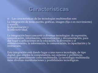  Las caracteristicas de las tecnologías multimedias son:
La integración de texto escrito, gráficas, imagen (fija o en movimiento)
y sonido,
la digitalización y
la interactividad.
La integración hace concurrir a diversas tecnologías: de expresión,
comunicación, información, sistematización y documentación, para
dar lugar a aplicaciones en la educación, la diversión y el
entretenimiento, la información, la comunicación, la capacitación y la
instrucción.
Esta integración está dando lugar a una nueva tecnología, de tipo
digital, que emplea la computadora, sus sistemas y periféricos,
conocida generalmente como multimedia. La tecnología multimedia
tiene diversas manifestaciones y posibilidades tecnológicas.
 