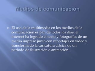  El uso de la multimedia en los medios de la
comunicación es pan de todos los días, el
internet ha logrado el texto y fotografías de un
medio impreso junto con reportajes en video y
transformado la caricatura clásica de un
periodo de ilustración o animación.
 