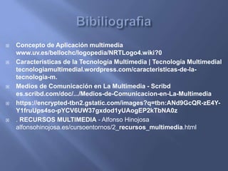  Concepto de Aplicación multimedia
www.uv.es/bellochc/logopedia/NRTLogo4.wiki?0
 Caracteristicas de la Tecnología Multimedia | Tecnología Multimedial
tecnologiamultimedial.wordpress.com/caracteristicas-de-la-
tecnologia-m.
 Medios de Comunicación en La Multimedia - Scribd
es.scribd.com/doc/.../Medios-de-Comunicacion-en-La-Multimedia
 https://encrypted-tbn2.gstatic.com/images?q=tbn:ANd9GcQR-zE4Y-
Y1fruUps4so-pYCV6UW37gxdod1yUAogEP2kTbNA0z
 . RECURSOS MULTIMEDIA - Alfonso Hinojosa
alfonsohinojosa.es/cursoentornos/2_recursos_multimedia.html
 