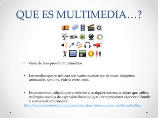 QUE ES MULTIMEDIA…?
• Es un termino utilizado para referirse a cualquier sistema u objeto que utiliza
múltiples medios de expresión físico o digital para presentar exponer difundir
o comunicar información
http://www.nosolousabilidad.com/articulos/comunicacion_multimedia.htm
• Viene de la expresión multimedios
• Los medios que se utilizan son varios pueden ser de texto, imágenes,
animación, sonidos, videos entre otros.
 