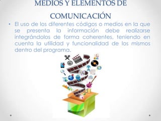 MEDIOS Y ELEMENTOS DE
COMUNICACIÓN
• El uso de los diferentes códigos o medios en la que
se presenta la información debe realizarse
integrándolos de forma coherentes, teniendo en
cuenta la utilidad y funcionalidad de los mismos
dentro del programa.
 