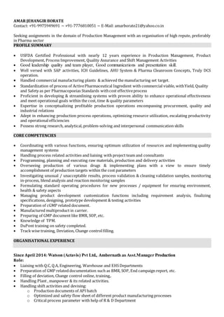 AMAR JEHANGIR BORATE 
Contact: +91-9975949691 ~ +91-7776810051 ~ E-Mail: amarborate21@yahoo.co.in 
Seeking assignments in the domain of Production Management with an organisation of high repute, preferably 
in Pharma sector 
PROFILE SUMMARY 
 USFDA Certified Professional with nearly 12 years experience in Production Management, Product 
Development, Process Improvement, Quality Assurance and Shift Management Activities 
 Good leadership quality and team player, Good communications and presentation skill. 
 Well versed with SAP activities, ICH Guidelines, AHU System & Pharma Cleanroom Concepts, Truly DCS 
operation. 
 Handled commercial manufacturing plants & achieved the manufacturing set target. 
 Standardization of process of Active Pharmaceutical Ingredient with commercial viable, with Yield, Quality 
and Safety as per Pharmacopoeias Standards with cost effective process 
 Proficient in developing & streamlining systems with proven ability to enhance operational effectiveness 
and meet operational goals within the cost, time & quality parameters 
 Expertise in conceptualizing profitable production operations encompassing procurement, quality and 
industrial relations 
 Adept in enhancing production process operations, optimizing resource utilization, escalating productivity 
and operational efficiencies 
 Possess strong research, analytical, problem-solving and interpersonal communication skills 
CORE COMPETENCIES 
 Coordinating with various functions, ensuring optimum utilization of resources and implementing quality 
management systems 
 Handling process related activities and liaising with project team and consultants 
 Programming, planning and executing raw materials, production and delivery activities 
 Overseeing production of various drugs & implementing plans with a view to ensure timely 
accomplishment of production targets within the cost parameters 
 Investigating unusual / unacceptable results, process validation & cleaning validation samples, monitoring 
in-process, blend analysis and reaction monitoring samples 
 Formulating standard operating procedures for new processes / equipment for ensuring environment, 
health & safety aspects 
 Managing product development customization functions including requirement analysis, finalizing 
specifications, designing, prototype development & testing activities 
 Preparation of cGMP related document. 
 Manufactured multiproduct in carrier. 
 Preparing of GMP document like BMR, SOP, etc. 
 Knowledge of TPM. 
 DuPont training on safety completed. 
 Track wise training, Deviation, Change control filling. 
ORGANISATIONAL EXPERIENCE 
Since April 2014: Watson (Actavis) Pvt Ltd., Ambernath as Asst.Manager Production 
Role: 
 Liaising with Q.C, Q.A, Engineering, Warehouse and EHS Departments 
 Preparation of GMP related documentation such as BMR, SOP, End campaign report, etc. 
 Filling of deviation, Change control online, training,. 
 Handling Plant , manpower & its related activities. 
 Handling shift activities and devising: 
o Production documents of API batch 
o Optimized and safety flow sheet of different product manufacturing processes 
o Critical process parameter with help of R & D Department 
 