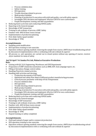 o Process validation data 
o Safety training. 
o DCS operation 
o Trouble shooting related to process 
o Multi product handled. 
o Planning of production Vs execution with yield and quality, cost with safety aspects 
o Investigate OOS, deviation and implement effective CAPA for non-conformance 
o People development, training and skill up gradation 
 Reducing batch cycle time and conducting USFDA audits 
 Reporting to Dy General manager 
 Knowledge of SAP transaction 
 Training to sub-ordinate of process, cGMP, Safety 
 Familiar with AHU & Clean room concept 
 Implementation of production planning 
 First Aider Safety squad member 
 Knowledge of TPM. 
Accomplishments: 
 Sampling point modification. 
 DCS operation training to new associate. 
 Operation without opening manhole removing the sample from reactor, ANFD dryer troubleshooting solved 
by discussion & implementation with co-ordinating with sub-ordinate & superior 
 All process i.e. unit operation are carried out in closed system without any opening of reactor, receiver 
,dryer manhole for mean of safety 
Jun’10-April `14: Sandoz Pvt. Ltd., Mahad as Executive-Production 
Role: 
 Liaising with Q.C, Q.A, Engineering, Warehouse and EHS Departments 
 Preparation of GMP related documentation such as BMR, SOP, End campaign report, etc. 
 Filling of deviation, Change control online. 
 Handling Plant & its related activites. 
 Handling shift activities and devising: 
o Production documents of API batch 
o Optimized and safety flow sheet of different product manufacturing processes 
o Critical process parameter with help of R & D Department 
o Process validation data 
o DCS operation 
o Trouble shooting related to process 
o Multi product handled. 
o Planning of production Vs execution with yield and quality, cost with safety aspects 
o Investigate OOS, deviation and implement effective CAPA for non-conformance 
o People development, training and skill up gradation 
 Reducing batch cycle time and conducting USFDA audits 
 Reporting to Dy General manager 
 Knowledge of SAP transaction 
 Training to sub-ordinate of process, cGMP, Safety 
 Familiar with AHU & Clean room concept 
 Implementation of production planning 
 First Aider Safety squad member 
 Knowledge of TPM. 
 Dupont training on safety completed. 
Accomplishments: 
 Cloth pad instead of paper pad in commercial production 
 DCS operation training to new associate. 
 Operation without opening manhole removing the sample from reactor, ANFD dryer troubleshooting solved 
by discussion & implementation with co-ordinating with sub-ordinate & superior 
 
