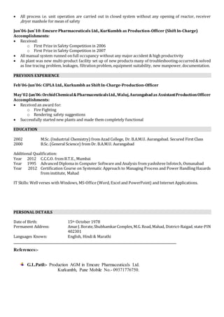  All process i.e. unit operation are carried out in closed system without any opening of reactor, receiver 
,dryer manhole for mean of safety 
Jun’06-Jun’10: Emcure Pharmaceuticals Ltd., KurKumbh as Production-Officer (Shift In-Charge) 
Accomplishments: 
 Received: 
o First Prize in Safety Competition in 2006 
o First Prize in Safety Competition in 2007 
 All manual system runned on full occupancy without any major accident & high productivity 
 As plant was new multi-product facility set up of new products many of troubleshooting occurred & solved 
as line tracing problem, leakages, filtration problem, equipment suitability, new manpower, documentation. 
PREVIOUS EXPERIENCE 
Feb’06-Jun’06: CIPLA Ltd., Kurkumbh as Shift In-Charge-Production-Officer 
May’02-Jan’06: Orchid Chemical & Pharmaceuticals Ltd., Waluj, Aurangabad as Assistant Production Officer 
Accomplishments: 
 Received an award for: 
o Fire Fighting 
o Rendering safety suggestions 
 Successfully started new plants and made them completely functional 
EDUCATION 
2002 M.Sc. (Industrial Chemistry) from Azad College, Dr. B.A.M.U. Aurangabad. Secured First Class 
2000 B.Sc. (General Science) from Dr. B.A.M.U. Aurangabad 
Additional Qualification: 
Year 2012 C.C.C.O. from B.T.E., Mumbai 
Year 1995 Advanced Diploma in Computer Software and Analysis from yashshree Infotech, Osmanabad 
Year 2012 Certification Course on Systematic Approach to Managing Process and Power Handling Hazards 
from institute, Mahad 
IT Skills: Well verses with Windows, MS-Office (Word, Excel and PowerPoint) and Internet Applications. 
PERSONAL DETAILS 
Date of Birth: 15th October 1978 
Permanent Address: Amar J. Borate, Shubhamkar Complex, M.G. Road, Mahad, District-Raigad, state-PIN 
402301 
Languages Known: English, Hindi & Marathi 
References:- 
G.L.Patil:- Production AGM in Emcure Pharmaceuticals Ltd. 
Kurkumbh, Pune Mobile No.- 09371776750. 
