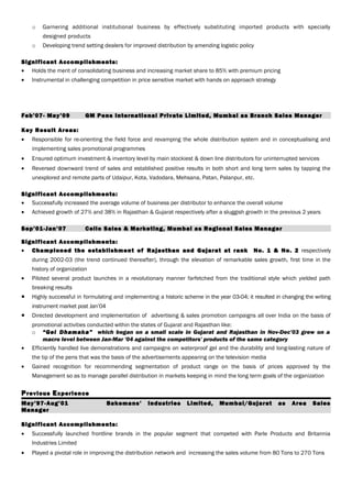 o Garnering additional institutional business by effectively substituting imported products with specially
designed products
o Developing trend setting dealers for improved distribution by amending logistic policy
Significant Accomplishments:
• Holds the merit of consolidating business and increasing market share to 85% with premium pricing
• Instrumental in challenging competition in price sensitive market with hands on approach strategy
Feb’07- May’09 GM Pens International Private Limited, Mumbai as Branch Sales Manager
Key Result Areas:
• Responsible for re-orienting the field force and revamping the whole distribution system and in conceptualising and
implementing sales promotional programmes
• Ensured optimum investment & inventory level by main stockiest & down line distributors for uninterrupted services
• Reversed downward trend of sales and established positive results in both short and long term sales by tapping the
unexplored and remote parts of Udaipur, Kota, Vadodara, Mehsana, Patan, Palanpur, etc.
Significant Accomplishments:
• Successfully increased the average volume of business per distributor to enhance the overall volume
• Achieved growth of 27% and 38% in Rajasthan & Gujarat respectively after a sluggish growth in the previous 2 years
Sep’01-Jan’07 Cello Sales & Marketing, Mumbai as Regional Sales Manager
Significant Accomplishments:
• Championed the establishment of Rajasthan and Gujarat at rank No. 1 & No. 2 respectively
during 2002-03 (the trend continued thereafter), through the elevation of remarkable sales growth, first time in the
history of organization
• Piloted several product launches in a revolutionary manner farfetched from the traditional style which yielded path
breaking results
• Highly successful in formulating and implementing a historic scheme in the year 03-04; it resulted in changing the writing
instrument market post Jan’04
• Directed development and implementation of advertising & sales promotion campaigns all over India on the basis of
promotional activities conducted within the states of Gujarat and Rajasthan like:
o “Gel Dhamaka” which began on a small scale in Gujarat and Rajasthan in Nov-Dec’03 grew on a
macro level between Jan-Mar '04 against the competitors' products of the same category
• Efficiently handled live demonstrations and campaigns on waterproof gel and the durability and long-lasting nature of
the tip of the pens that was the basis of the advertisements appearing on the television media
• Gained recognition for recommending segmentation of product range on the basis of prices approved by the
Management so as to manage parallel distribution in markets keeping in mind the long term goals of the organization
Previous Experience
May’97-Aug’01 Bakemans’ Industries Limited, Mumbai/Gujarat as Area Sales
Manager
Significant Accomplishments:
• Successfully launched frontline brands in the popular segment that competed with Parle Products and Britannia
Industries Limited
• Played a pivotal role in improving the distribution network and increasing the sales volume from 80 Tons to 270 Tons
 