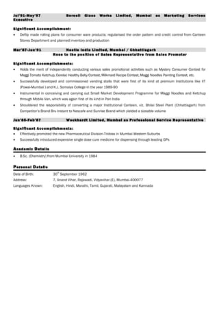 Jul’91-May’97 Borosil Glass Works Limited, Mumbai as Marketing Services
Executive
Significant Accomplishment:
• Deftly made rolling plans for consumer ware products; regularised the order pattern and credit control from Canteen
Stores Department and planned inventory and production
Mar’87-Jun’91 Nestle India Limited, Mumbai / Chhattisgarh
Rose to the position of Sales Representative from Sales Promoter
Significant Accomplishments:
• Holds the merit of independently conducting various sales promotional activities such as Mystery Consumer Contest for
Maggi Tomato Ketchup, Cerelac Healthy Baby Contest, Milkmaid Recipe Contest, Maggi Noodles Painting Contest, etc.
• Successfully developed and commissioned vending stalls that were first of its kind at premium Institutions like IIT
(Powai-Mumbai ) and K.J. Somaiya College in the year 1989-90
• Instrumental in conceiving and carrying out Small Market Development Programme for Maggi Noodles and Ketchup
through Mobile Van, which was again first of its kind in Pan India
• Shouldered the responsibility of converting a major Institutional Canteen, viz. Bhilai Steel Plant (Chhattisgarh) from
Competitor’s Brand Bru Instant to Nescafe and Sunrise Brand which yielded a sizeable volume
Jun’85-Feb’87 Wockhardt Limited, Mumbai as Professional Service Representative
Significant Accomplishments:
• Effectively promoted the new Pharmaceutical Division-Tridoss in Mumbai Western Suburbs
• Successfully introduced expensive single dose cure medicine for dispensing through leading GPs
Academic Details
• B.Sc. (Chemistry) from Mumbai University in 1984
Personal Details
Date of Birth: 30
th
September 1962
Address: 7, Anand Vihar, Rajawadi, Vidyavihar (E), Mumbai-400077
Languages Known: English, Hindi, Marathi, Tamil, Gujarati, Malayalam and Kannada
 