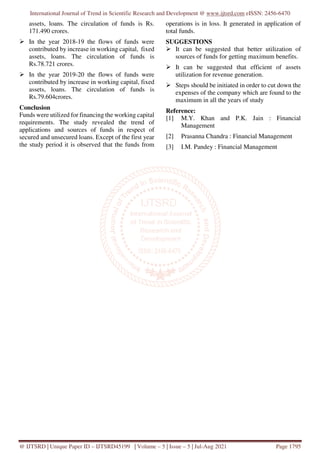 International Journal of Trend in Scientific Research and Development @ www.ijtsrd.com eISSN: 2456-6470
@ IJTSRD | Unique Paper ID – IJTSRD45199 | Volume – 5 | Issue – 5 | Jul-Aug 2021 Page 1795
assets, loans. The circulation of funds is Rs.
171.490 crores.
In the year 2018-19 the flows of funds were
contributed by increase in working capital, fixed
assets, loans. The circulation of funds is
Rs.78.721 crores.
In the year 2019-20 the flows of funds were
contributed by increase in working capital, fixed
assets, loans. The circulation of funds is
Rs.79.604crores.
Conclusion
Funds were utilized for financing the working capital
requirements. The study revealed the trend of
applications and sources of funds in respect of
secured and unsecured loans. Except of the first year
the study period it is observed that the funds from
operations is in loss. It generated in application of
total funds.
SUGGESTIONS
It can be suggested that better utilization of
sources of funds for getting maximum benefits.
It can be suggested that efficient of assets
utilization for revenue generation.
Steps should be initiated in order to cut down the
expenses of the company which are found to the
maximum in all the years of study
Reference:
[1] M.Y. Khan and P.K. Jain : Financial
Management
[2] Prasanna Chandra : Financial Management
[3] I.M. Pandey : Financial Management
 
