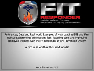 References, Data and Real world Examples of How Leading EMS and Fire-
Rescue Departments are reducing loss, lowering costs and improving
employee wellness with the Fit Responder Injury Prevention System
A Picture is worth a Thousand Words!
www.fitresponder.com
 