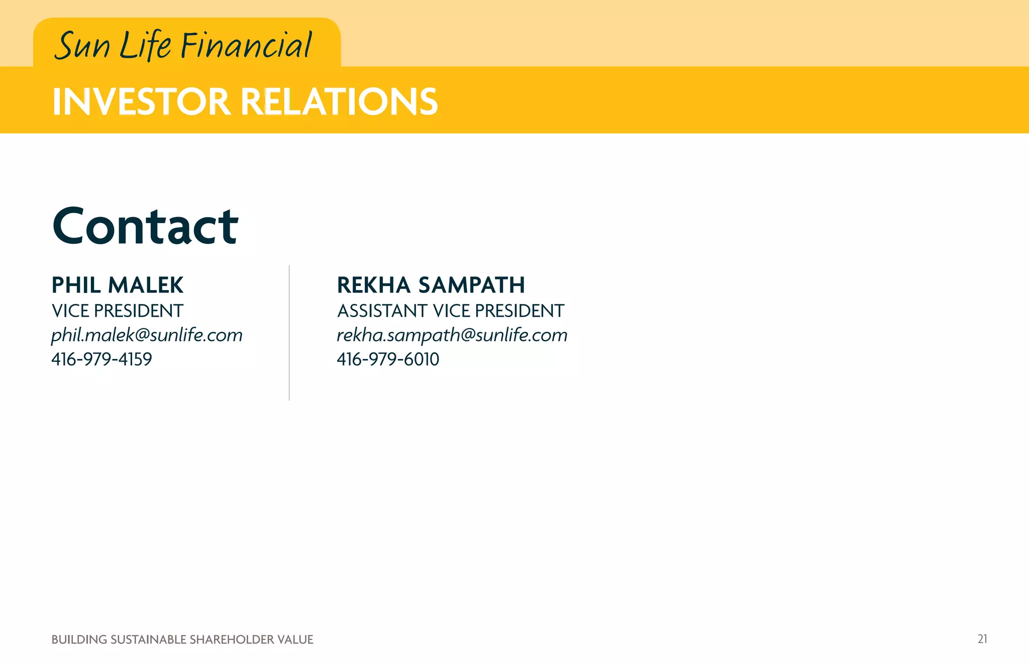 Sun Life Financial
INVESTOR RELATIONS
PHIL MALEK
VICE PRESIDENT
phil.malek@sunlife.com
416-979-4159
REKHA SAMPATH
ASSISTANT VICE PRESIDENT
rekha.sampath@sunlife.com
416-979-6010
Contact
21BUILDING SUSTAINABLE SHAREHOLDER VALUE
 