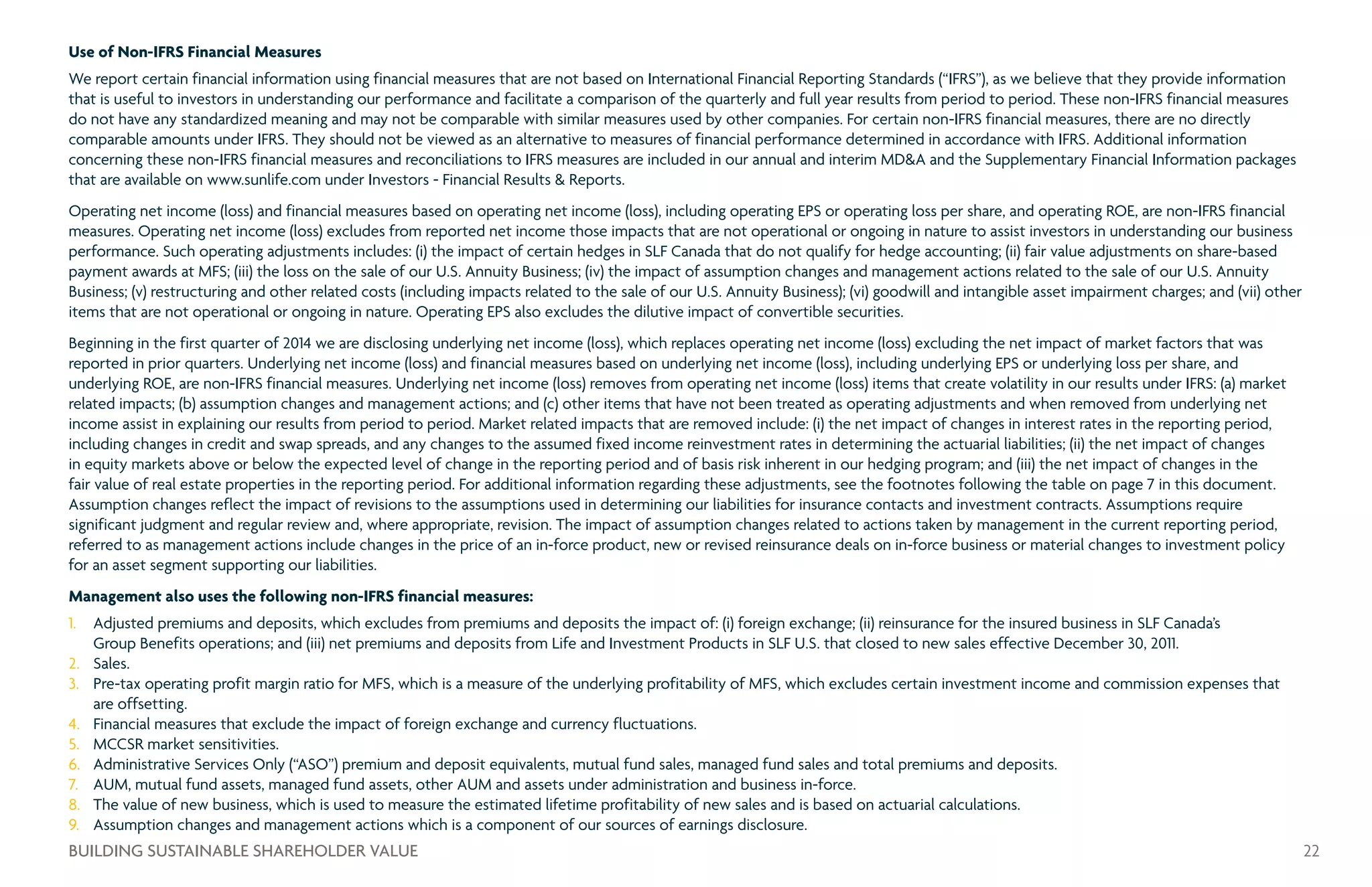 Use of Non-IFRS Financial Measures
We report certain financial information using financial measures that are not based on International Financial Reporting Standards (“IFRS”), as we believe that they provide information
that is useful to investors in understanding our performance and facilitate a comparison of the quarterly and full year results from period to period. These non-IFRS financial measures
do not have any standardized meaning and may not be comparable with similar measures used by other companies. For certain non-IFRS financial measures, there are no directly
comparable amounts under IFRS. They should not be viewed as an alternative to measures of financial performance determined in accordance with IFRS. Additional information
concerning these non-IFRS financial measures and reconciliations to IFRS measures are included in our annual and interim MDA and the Supplementary Financial Information packages
that are available on www.sunlife.com under Investors - Financial Results  Reports.
Operating net income (loss) and financial measures based on operating net income (loss), including operating EPS or operating loss per share, and operating ROE, are non-IFRS financial
measures. Operating net income (loss) excludes from reported net income those impacts that are not operational or ongoing in nature to assist investors in understanding our business
performance. Such operating adjustments includes: (i) the impact of certain hedges in SLF Canada that do not qualify for hedge accounting; (ii) fair value adjustments on share-based
payment awards at MFS; (iii) the loss on the sale of our U.S. Annuity Business; (iv) the impact of assumption changes and management actions related to the sale of our U.S. Annuity
Business; (v) restructuring and other related costs (including impacts related to the sale of our U.S. Annuity Business); (vi) goodwill and intangible asset impairment charges; and (vii) other
items that are not operational or ongoing in nature. Operating EPS also excludes the dilutive impact of convertible securities.
Beginning in the first quarter of 2014 we are disclosing underlying net income (loss), which replaces operating net income (loss) excluding the net impact of market factors that was
reported in prior quarters. Underlying net income (loss) and financial measures based on underlying net income (loss), including underlying EPS or underlying loss per share, and
underlying ROE, are non-IFRS financial measures. Underlying net income (loss) removes from operating net income (loss) items that create volatility in our results under IFRS: (a) market
related impacts; (b) assumption changes and management actions; and (c) other items that have not been treated as operating adjustments and when removed from underlying net
income assist in explaining our results from period to period. Market related impacts that are removed include: (i) the net impact of changes in interest rates in the reporting period,
including changes in credit and swap spreads, and any changes to the assumed fixed income reinvestment rates in determining the actuarial liabilities; (ii) the net impact of changes
in equity markets above or below the expected level of change in the reporting period and of basis risk inherent in our hedging program; and (iii) the net impact of changes in the
fair value of real estate properties in the reporting period. For additional information regarding these adjustments, see the footnotes following the table on page 7 in this document.
Assumption changes reflect the impact of revisions to the assumptions used in determining our liabilities for insurance contacts and investment contracts. Assumptions require
significant judgment and regular review and, where appropriate, revision. The impact of assumption changes related to actions taken by management in the current reporting period,
referred to as management actions include changes in the price of an in-force product, new or revised reinsurance deals on in-force business or material changes to investment policy
for an asset segment supporting our liabilities.
Management also uses the following non-IFRS financial measures:
1.	 Adjusted premiums and deposits, which excludes from premiums and deposits the impact of: (i) foreign exchange; (ii) reinsurance for the insured business in SLF Canada’s
Group Benefits operations; and (iii) net premiums and deposits from Life and Investment Products in SLF U.S. that closed to new sales effective December 30, 2011.
2.	 Sales.
3.	 Pre-tax operating profit margin ratio for MFS, which is a measure of the underlying profitability of MFS, which excludes certain investment income and commission expenses that
are offsetting.
4.	 Financial measures that exclude the impact of foreign exchange and currency fluctuations.
5.	 MCCSR market sensitivities.
6.	 Administrative Services Only (“ASO”) premium and deposit equivalents, mutual fund sales, managed fund sales and total premiums and deposits.
7.	 AUM, mutual fund assets, managed fund assets, other AUM and assets under administration and business in-force.
8.	 The value of new business, which is used to measure the estimated lifetime profitability of new sales and is based on actuarial calculations.
9.	 Assumption changes and management actions which is a component of our sources of earnings disclosure.
22BUILDING SUSTAINABLE SHAREHOLDER VALUE
 