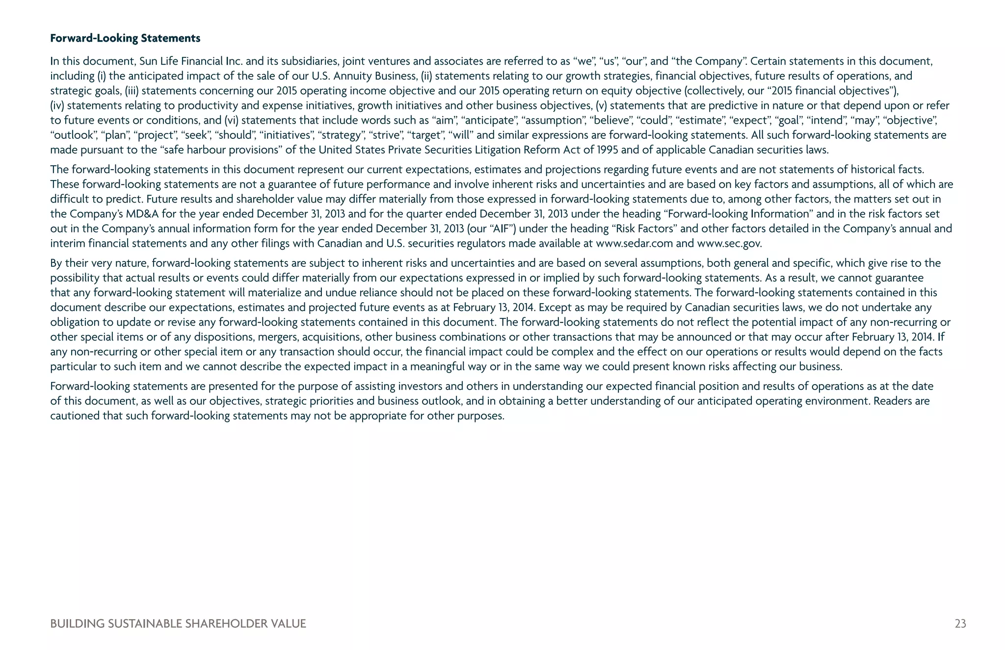 Forward-Looking Statements
In this document, Sun Life Financial Inc. and its subsidiaries, joint ventures and associates are referred to as “we”, “us”, “our”, and “the Company”. Certain statements in this document,
including (i) the anticipated impact of the sale of our U.S. Annuity Business, (ii) statements relating to our growth strategies, financial objectives, future results of operations, and
strategic goals, (iii) statements concerning our 2015 operating income objective and our 2015 operating return on equity objective (collectively, our “2015 financial objectives”),
(iv) statements relating to productivity and expense initiatives, growth initiatives and other business objectives, (v) statements that are predictive in nature or that depend upon or refer
to future events or conditions, and (vi) statements that include words such as “aim”, “anticipate”, “assumption”, “believe”, “could”, “estimate”, “expect”, “goal”, “intend”, “may”, “objective”,
“outlook”, “plan”, “project”, “seek”, “should”, “initiatives”, “strategy”, “strive”, “target”, “will” and similar expressions are forward-looking statements. All such forward-looking statements are
made pursuant to the “safe harbour provisions” of the United States Private Securities Litigation Reform Act of 1995 and of applicable Canadian securities laws.
The forward-looking statements in this document represent our current expectations, estimates and projections regarding future events and are not statements of historical facts.
These forward-looking statements are not a guarantee of future performance and involve inherent risks and uncertainties and are based on key factors and assumptions, all of which are
difficult to predict. Future results and shareholder value may differ materially from those expressed in forward-looking statements due to, among other factors, the matters set out in
the Company’s MDA for the year ended December 31, 2013 and for the quarter ended December 31, 2013 under the heading “Forward-looking Information” and in the risk factors set
out in the Company’s annual information form for the year ended December 31, 2013 (our “AIF”) under the heading “Risk Factors” and other factors detailed in the Company’s annual and
interim financial statements and any other filings with Canadian and U.S. securities regulators made available at www.sedar.com and www.sec.gov.
By their very nature, forward-looking statements are subject to inherent risks and uncertainties and are based on several assumptions, both general and specific, which give rise to the
possibility that actual results or events could differ materially from our expectations expressed in or implied by such forward-looking statements. As a result, we cannot guarantee
that any forward-looking statement will materialize and undue reliance should not be placed on these forward-looking statements. The forward-looking statements contained in this
document describe our expectations, estimates and projected future events as at February 13, 2014. Except as may be required by Canadian securities laws, we do not undertake any
obligation to update or revise any forward-looking statements contained in this document. The forward-looking statements do not reflect the potential impact of any non-recurring or
other special items or of any dispositions, mergers, acquisitions, other business combinations or other transactions that may be announced or that may occur after February 13, 2014. If
any non-recurring or other special item or any transaction should occur, the financial impact could be complex and the effect on our operations or results would depend on the facts
particular to such item and we cannot describe the expected impact in a meaningful way or in the same way we could present known risks affecting our business.
Forward-looking statements are presented for the purpose of assisting investors and others in understanding our expected financial position and results of operations as at the date
of this document, as well as our objectives, strategic priorities and business outlook, and in obtaining a better understanding of our anticipated operating environment. Readers are
cautioned that such forward-looking statements may not be appropriate for other purposes.
23BUILDING SUSTAINABLE SHAREHOLDER VALUE
 