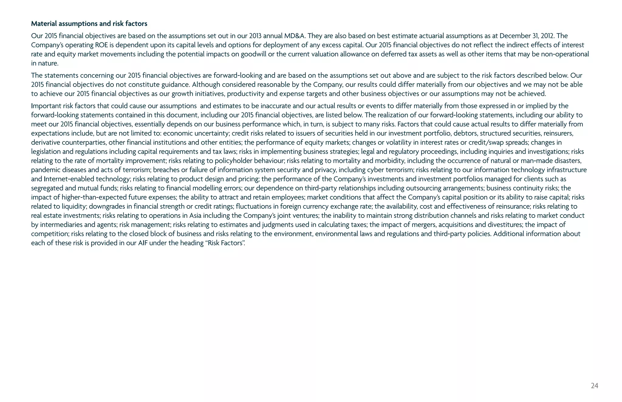 Material assumptions and risk factors
Our 2015 financial objectives are based on the assumptions set out in our 2013 annual MDA. They are also based on best estimate actuarial assumptions as at December 31, 2012. The
Company’s operating ROE is dependent upon its capital levels and options for deployment of any excess capital. Our 2015 financial objectives do not reflect the indirect effects of interest
rate and equity market movements including the potential impacts on goodwill or the current valuation allowance on deferred tax assets as well as other items that may be non-operational
in nature.
The statements concerning our 2015 financial objectives are forward-looking and are based on the assumptions set out above and are subject to the risk factors described below. Our
2015 financial objectives do not constitute guidance. Although considered reasonable by the Company, our results could differ materially from our objectives and we may not be able
to achieve our 2015 financial objectives as our growth initiatives, productivity and expense targets and other business objectives or our assumptions may not be achieved.
Important risk factors that could cause our assumptions and estimates to be inaccurate and our actual results or events to differ materially from those expressed in or implied by the
forward-looking statements contained in this document, including our 2015 financial objectives, are listed below. The realization of our forward-looking statements, including our ability to
meet our 2015 financial objectives, essentially depends on our business performance which, in turn, is subject to many risks. Factors that could cause actual results to differ materially from
expectations include, but are not limited to: economic uncertainty; credit risks related to issuers of securities held in our investment portfolio, debtors, structured securities, reinsurers,
derivative counterparties, other financial institutions and other entities; the performance of equity markets; changes or volatility in interest rates or credit/swap spreads; changes in
legislation and regulations including capital requirements and tax laws; risks in implementing business strategies; legal and regulatory proceedings, including inquiries and investigations; risks
relating to the rate of mortality improvement; risks relating to policyholder behaviour; risks relating to mortality and morbidity, including the occurrence of natural or man-made disasters,
pandemic diseases and acts of terrorism; breaches or failure of information system security and privacy, including cyber terrorism; risks relating to our information technology infrastructure
and Internet-enabled technology; risks relating to product design and pricing; the performance of the Company’s investments and investment portfolios managed for clients such as
segregated and mutual funds; risks relating to financial modelling errors; our dependence on third-party relationships including outsourcing arrangements; business continuity risks; the
impact of higher-than-expected future expenses; the ability to attract and retain employees; market conditions that affect the Company’s capital position or its ability to raise capital; risks
related to liquidity; downgrades in financial strength or credit ratings; fluctuations in foreign currency exchange rate; the availability, cost and effectiveness of reinsurance; risks relating to
real estate investments; risks relating to operations in Asia including the Company’s joint ventures; the inability to maintain strong distribution channels and risks relating to market conduct
by intermediaries and agents; risk management; risks relating to estimates and judgments used in calculating taxes; the impact of mergers, acquisitions and divestitures; the impact of
competition; risks relating to the closed block of business and risks relating to the environment, environmental laws and regulations and third-party policies. Additional information about
each of these risk is provided in our AIF under the heading “Risk Factors”.
24
 
