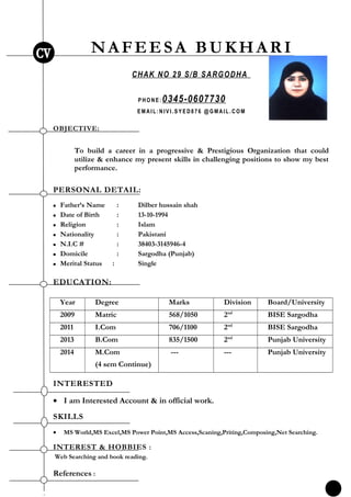 NAFEESA BUKHARI
CHAK NO 29 S/B SARGODHA
P HO NE : 0345-0607730
E MAI L:NI V I .S Y E D8 76 @G MAI L. CO M
OBJECTIVE:
To build a career in a progressive & Prestigious Organization that could
utilize & enhance my present skills in challenging positions to show my best
performance.
PERSONAL DETAIL:
 Father’s Name : Dilber hussain shah
 Date of Birth : 13-10-1994
 Religion : Islam
 Nationality : Pakistani
 N.I.C # : 38403-3145946-4
 Domicile : Sargodha (Punjab)
 Merital Status : Single
EDUCATION:
Year Degree Marks Division Board/University
2009 Matric 568/1050 2nd
BISE Sargodha
2011 I.Com 706/1100 2nd
BISE Sargodha
2013 B.Com 835/1500 2nd
Punjab University
2014 M.Com
(4 sem Continue)
--- --- Punjab University
INTERESTED
• I am Interested Account & in official work.
SKILLS
• MS World,MS Excel,MS Power Point,MS Access,Scaning,Priting,Composing,Net Searching.
INTEREST & HOBBIES :
Web Searching and book reading.
References :
2
 