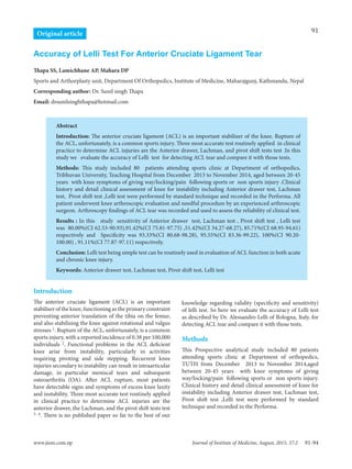 91
www.jiom.com.np Journal of Institute of Medicine, August, 2015, 37:2
Original article
Accuracy of Lelli Test For Anterior Cruciate Ligament Tear
Abstract
Introduction: The anterior cruciate ligament (ACL) is an important stabilizer of the knee. Rupture of
the ACL, unfortunately, is a common sports injury. Three most accurate test routinely applied in clinical
practice to determine ACL injuries are the Anterior drawer, Lachman, and pivot shift tests test .In this
study we evaluate the accuracy of Lelli test for detecting ACL tear and compare it with those tests.
Methods: This study included 80 patients attending sports clinic at Department of orthopedics,
Tribhuvan University, Teaching Hospital from December 2013 to November 2014, aged between 20-45
years with knee symptoms of giving way/locking/pain following sports or non sports injury .Clinical
history and detail clinical assessment of knee for instability including Anterior drawer test, Lachman
test, Pivot shift test ,Lelli test were performed by standard technique and recorded in the Performa. All
patient underwent knee arthroscopic evaluation and needful procedure by an experienced arthroscopic
surgeon. Arthroscopy findings of ACL tear was recorded and used to assess the reliability of clinical test.
Results : In this study sensitivity of Anterior drawer test, Lachman test , Pivot shift test , Lelli test
was 80.00%(CI 62.53-90.93),91.42%(CI 75.81-97.75) ,51.42%(CI 34.27-68.27), 85.71%(CI 68.95-94.61)
respectively and Specificity was 93.33%(CI 80.68-98.28), 95.55%(CI 83.36-99.22), 100%(CI 90.20-
100.00) , 91.11%(CI 77.87-97.11) respectively.
Conclusion: Lelli test being simple test can be routinely used in evaluation of ACL function in both acute
and chronic knee injury.
Keywords: Anterior drawer test, Lachman test, Pivot shift test, Lelli test
Thapa SS, Lamichhane AP, Mahara DP
Sports and Arthorplasty unit, Department Of Orthopedics, Institute of Medicine, Maharajgunj, Kathmandu, Nepal
Corresponding author: Dr. Sunil singh Thapa
Email: drsunilsinghthapa@hotmail.com
Introduction
The anterior cruciate ligament (ACL) is an important
stabiliser of the knee, functioning as the primary constraint
preventing anterior translation of the tibia on the femur,
and also stabilising the knee against rotational and valgus
stresses 1. Rupture of the ACL, unfortunately, is a common
sports injury, with a reported incidence of 0.38 per 100,000
individuals 2. Functional problems in the ACL deficient
knee arise from instability, particularly in activities
requiring pivoting and side stepping. Recurrent knee
injuries secondary to instability can result in intraarticular
damage, in particular meniscal tears and subsequent
osteoarthritis (OA). After ACL rupture, most patients
have detectable signs and symptoms of excess knee laxity
and instability. Three most accurate test routinely applied
in clinical practice to determine ACL injuries are the
anterior drawer, the Lachman, and the pivot shift tests test
3- 4. There is no published paper so far to the best of our
knowledge regarding validity (specificity and sensitivity)
of lelli test. So here we evaluate the accuracy of Lelli test
as described by Dr. Alessandro Lelli of Bologna, Italy, for
detecting ACL tear and compare it with those tests.
Methods
This Prospective analytical study included 80 patients
attending sports clinic at Department of orthopedics,
TUTH from December 2013 to November 2014,aged
between 20-45 years with knee symptoms of giving
way/locking/pain following sports or non sports injury.
Clinical history and detail clinical assessment of knee for
instability including Anterior drawer test, Lachman test,
Pivot shift test ,Lelli test were performed by standard
technique and recorded in the Performa.
91-94
 