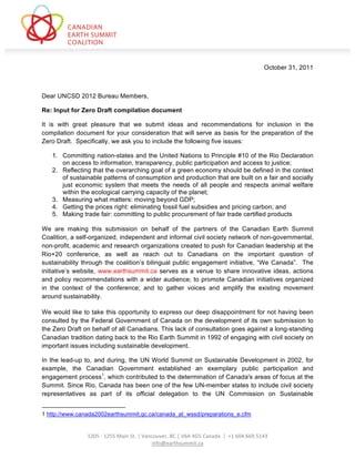  
	
  




                                                                                                                                                                                                                                                       October 31, 2011



Dear UNCSD 2012 Bureau Members,

Re: Input for Zero Draft compilation document

It is with great pleasure that we submit ideas and recommendations for inclusion in the
compilation document for your consideration that will serve as basis for the preparation of the
Zero Draft. Specifically, we ask you to include the following five issues:

                             1. Committing nation-states and the United Nations to Principle #10 of the Rio Declaration
                                on access to information, transparency, public participation and access to justice;
                             2. Reflecting that the overarching goal of a green economy should be defined in the context
                                of sustainable patterns of consumption and production that are built on a fair and socially
                                just economic system that meets the needs of all people and respects animal welfare
                                within the ecological carrying capacity of the planet;
                             3. Measuring what matters: moving beyond GDP;
                             4. Getting the prices right: eliminating fossil fuel subsidies and pricing carbon; and
                             5. Making trade fair: committing to public procurement of fair trade certified products

We are making this submission on behalf of the partners of the Canadian Earth Summit
Coalition, a self-organized, independent and informal civil society network of non-governmental,
non-profit, academic and research organizations created to push for Canadian leadership at the
Rio+20 conference, as well as reach out to Canadians on the important question of
sustainability through the coalition’s bilingual public engagement initiative, “We Canada”. The
initiative’s website, www.earthsummit.ca serves as a venue to share innovative ideas, actions
and policy recommendations with a wider audience; to promote Canadian initiatives organized
in the context of the conference; and to gather voices and amplify the existing movement
around sustainability.

We would like to take this opportunity to express our deep disappointment for not having been
consulted by the Federal Government of Canada on the development of its own submission to
the Zero Draft on behalf of all Canadians. This lack of consultation goes against a long-standing
Canadian tradition dating back to the Rio Earth Summit in 1992 of engaging with civil society on
important issues including sustainable development.

In the lead-up to, and during, the UN World Summit on Sustainable Development in 2002, for
example, the Canadian Government established an exemplary public participation and
engagement process1, which contributed to the determination of Canada's areas of focus at the
Summit. Since Rio, Canada has been one of the few UN-member states to include civil society
representatives as part of its official delegation to the UN Commission on Sustainable

	
  	
  	
  	
  	
  	
  	
  	
  	
  	
  	
  	
  	
  	
  	
  	
  	
  	
  	
  	
  	
  	
  	
  	
  	
  	
  	
  	
  	
  	
  	
  	
  	
  	
  	
  	
  	
  	
  	
  	
  	
  	
  	
  	
  	
  	
  	
  	
  	
  	
  	
  	
  	
  	
  	
  	
  	
  	
  	
  	
  	
  
1 http://www.canada2002earthsummit.gc.ca/canada_at_wssd/preparations_e.cfm
                                                                                	
  
                                                                                	
  
                 1205	
  -­‐	
  1255	
  Main	
  St.	
  |	
  Vancouver,	
  BC	
  |	
  V6A	
  4G5	
  Canada	
  	
  |	
  	
  +1	
  604.669.5143	
  
                                                               info@earthsummit.ca	
  
 