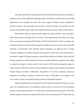 10	
The large capital inflows during the period of the Plano Real prompted the central bank to
purchase excess foreign capital after financing imports. Not doing so would result in an unwanted
appreciation in the exchange rate, due to the excess supply of foreign currency compared to
domestic currency. The government thus provides a safety net during crisis periods, but also
increases the domestic money supply in the market by replacing foreign currency with domestic.
While Brazil’s efforts to limit short-term capital were fairly ineffective, they were able to
attract large amounts of foreign direct investment. After implementing Plano Real, net foreign
direct investment increased from $798 million in 1993 to $30.49 billion by 1999. According to the
Economic Commission for Latin America and the Caribbean, there were various reasons why FDI
increased so dramatically. First, domestic market penetration was improved due to foreign
companies engaging in a number of mergers and acquisitions. Real wages were increased due to
the attractive market for foreign companies, along with the reduction in inflation. Faced with stiff
foreign competition as tariffs and barriers to entry were reduced, Brazilian companies were willing
to accept these mergers. Another reason for the increase in FDI was that companies sought out
improvements in efficiency in order to remain competitive, and these improvements were financed
through foreign investment. Additionally, deregulation in the service industries opened up
companies even further to foreign investment. Over 80% of FDI inflows were targeted at the
service sector, with the vast majority being invested into deregulated industries.
Another important policy of the period was the National Privatization Program. In some
cases, the Constitution had to be amended for certain sectors to be privatized. The privatization
and sale of state assets generated $11.8 billion for the national government between 1990-1994,
but more significant results came under the Plano Real, when sales generated $77.8 billion between
 