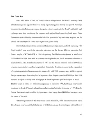 12	
Post Plano Real
For a brief period of time, the Plano Real was doing wonders for Brazil’s economy. With
a fixed exchange rate regime, Brazil was finally experiencing price stability and growth. No longer
concerned about inflationary pressures, foreign investors were attracted to Brazil’s artificially high
exchange rates, thus opening up the economy and putting Brazil onto the global scene. Other
factors that attracted foreign investment included the government’s privatization program, and the
interest rate spread (Brazil’s rates were higher than global rates).
But the higher interest rates also meant higher interest payments, and with increasing FDI,
Brazil couldn’t keep up with the increasing payments and the foreign debt was increasing fast.
From a surplus of 4.3% of GDP in 1994, the primary fiscal balance deteriorated to a deficit of
0.1% of GDP in 1998. Now with its economy on the global scale, Brazil was more vulnerable to
external shocks. The Asian financial crisis of 1997 and the Russian financial crisis in 1998 made
investors increasingly wary about keeping their funds in the Brazilian economy as the expectation
of eventual devaluation became more of a concern. By mid-1998, investors were withdrawing and
foreign reserves were decreasing fast. In September alone they decreased by $21 billion. This 1998
decrease in capital is clearly seen in the graph 4, which depicts the growth of capital in Brazil.
The IMF swept in with a $41 billion rescue package in December 1998, but foreign reserves still
continued to shrink. With such a large financial account deficit in the beginning of 1999, Brazil’s
Central Bank was forced to sell its foreign reserves, thus losing about $48 billion in reserves over
the course of the crisis.
When the governor of the state Minas Gerais January 6, 1999 announced default on its
debt, foreign reserves quickly left at a rate of $1 billion per day. In order to prevent total loss of
 