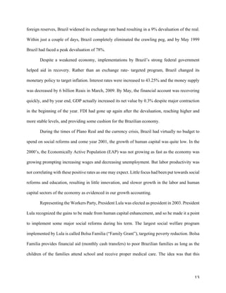 13	
foreign reserves, Brazil widened its exchange rate band resulting in a 9% devaluation of the real.
Within just a couple of days, Brazil completely eliminated the crawling peg, and by May 1999
Brazil had faced a peak devaluation of 78%.
Despite a weakened economy, implementations by Brazil’s strong federal government
helped aid in recovery. Rather than an exchange rate- targeted program, Brazil changed its
monetary policy to target inflation. Interest rates were increased to 43.25% and the money supply
was decreased by 6 billion Reais in March, 2009. By May, the financial account was recovering
quickly, and by year end, GDP actually increased its net value by 0.3% despite major contraction
in the beginning of the year. FDI had gone up again after the devaluation, reaching higher and
more stable levels, and providing some cushion for the Brazilian economy.
During the times of Plano Real and the currency crisis, Brazil had virtually no budget to
spend on social reforms and come year 2001, the growth of human capital was quite low. In the
2000’s, the Economically Active Population (EAP) was not growing as fast as the economy was
growing prompting increasing wages and decreasing unemployment. But labor productivity was
not correlating with these positive rates as one may expect. Little focus had been put towards social
reforms and education, resulting in little innovation, and slower growth in the labor and human
capital sectors of the economy as evidenced in our growth accounting.
Representing the Workers Party, President Lula was elected as president in 2003. President
Lula recognized the gains to be made from human capital enhancement, and so he made it a point
to implement some major social reforms during his term. The largest social welfare program
implemented by Lula is called Bolsa Familia (“Family Grant”), targeting poverty reduction. Bolsa
Familia provides financial aid (monthly cash transfers) to poor Brazilian families as long as the
children of the families attend school and receive proper medical care. The idea was that this
 