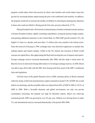 14	
program would reduce short term poverty by direct cash transfers and would reduce long term
poverty by increasing human capital among the poor with conditional cash transfers. In addition,
the program would aim to increase the number of children in schooling by granting free education
to those who could not afford it. During just the first term, poverty reduced by 27.7%.
During President Lula’s first term he continued many of market-oriented economic policies
of former President Cardosa- tightly controlling expenditures, raising the primary budget surplus,
and granting additional autonomy to the Central Bank. In 2004 GDP growth reached 5.2%, the
highest it’s been in a decade, and more than 1.5 million jobs were created in the formal sector.
Since the removal of the peg in 1999, exchange rates were allowed to appreciate as needed, thus
making imports and exports cheaper. Unlike in the US, interest rate increases in Brazil would
increase net capital flows, thus appreciating the Real and lowering the cost of imports and exports.
Foreign exchange reserves increased dramatically after 2004, and this made it much easier for
Brazil to lower its short-term foreign debt relative to its foreign exchange reserves. In 2005, Brazil
was able to pay off its debt with the IMF, thus freeing itself from much of the IMF’s conditional
rules and regulations.
Until the onset of the global financial crisis in 2008, monetary policy in Brazil remained
relatively strong. In this time period primary surplus remained at around 3-4% of GDP, the overall
deficit was declining, and the net public debt was reduced from 60% of GDP in 2002 to 38.5% of
GDP in 2008. With a favorable domestic and global environment, not only was private
consumption increasing, but demand was high for Brazilian exports. Brazil was achieving
sustained growth: GDP was growing by over 4% per year, inflation was slowing down to under
5%, and international reserves increased dramatically in the period 2003-2008.
 