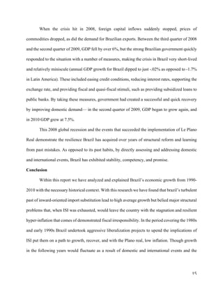 15	
When the crisis hit in 2008, foreign capital inflows suddenly stopped, prices of
commodities dropped, as did the demand for Brazilian exports. Between the third quarter of 2008
and the second quarter of 2009, GDP fell by over 6%, but the strong Brazilian government quickly
responded to the situation with a number of measures, making the crisis in Brazil very short-lived
and relatively miniscule (annual GDP growth for Brazil dipped to just -.02% as opposed to -1.7%
in Latin America). These included easing credit conditions, reducing interest rates, supporting the
exchange rate, and providing fiscal and quasi-fiscal stimuli, such as providing subsidized loans to
public banks. By taking these measures, government had created a successful and quick recovery
by improving domestic demand— in the second quarter of 2009, GDP began to grow again, and
in 2010 GDP grew at 7.5%.
This 2008 global recession and the events that succeeded the implementation of Le Plano
Real demonstrate the resilience Brazil has acquired over years of structural reform and learning
from past mistakes. As opposed to its past habits, by directly assessing and addressing domestic
and international events, Brazil has exhibited stability, competency, and promise.
Conclusion
Within this report we have analyzed and explained Brazil’s economic growth from 1990-
2010 with the necessary historical context. With this research we have found that brazil’s turbulent
past of inward-oriented import substitution lead to high average growth but belied major structural
problems that, when ISI was exhausted, would leave the country with the stagnation and resilient
hyper-inflation that comes of demonstrated fiscal irresponsibility. In the period covering the 1980s
and early 1990s Brazil undertook aggressive liberalization projects to upend the implications of
ISI put them on a path to growth, recover, and with the Plano real, low inflation. Though growth
in the following years would fluctuate as a result of domestic and international events and the
 
