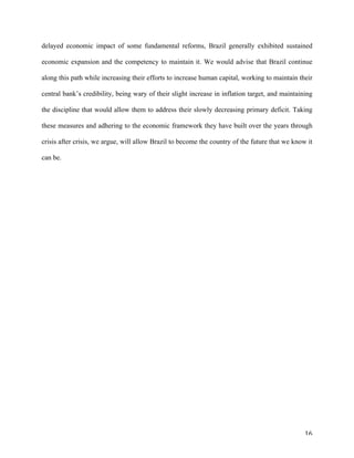 16	
delayed economic impact of some fundamental reforms, Brazil generally exhibited sustained
economic expansion and the competency to maintain it. We would advise that Brazil continue
along this path while increasing their efforts to increase human capital, working to maintain their
central bank’s credibility, being wary of their slight increase in inflation target, and maintaining
the discipline that would allow them to address their slowly decreasing primary deficit. Taking
these measures and adhering to the economic framework they have built over the years through
crisis after crisis, we argue, will allow Brazil to become the country of the future that we know it
can be.
 