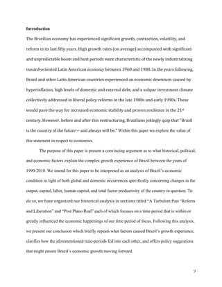 2	
Introduction	
The	Brazilian	economy	has	experienced	significant	growth,	contraction,	volatility,	and	
reform	in	its	last	fifty	years.	High	growth	rates	(on	average)	accompanied	with	significant	
and	unpredictable	boom	and	bust	periods	were	characteristic	of	the	newly	industrializing	
inward-oriented	Latin	American	economy	between	1960	and	1980.	In	the	years	following,	
Brazil	and	other	Latin	American	countries	experienced	an	economic	downturn	caused	by	
hyperinflation,	high	levels	of	domestic	and	external	debt,	and	a	subpar	investment	climate	
collectively	addressed	in	liberal	policy	reforms	in	the	late	1980s	and	early	1990s.	These	
would	pave	the	way	for	increased	economic	stability	and	proven	resilience	in	the	21st	
century.	However,	before	and	after	this	restructuring,	Brazilians	jokingly	quip	that	"Brazil	
is	the	country	of	the	future	--	and	always	will	be."	Within this paper we explore the value of
this statement in respect to economics.	
The purpose of this paper is present a convincing argument as to what historical, political,
and economic factors explain the complex growth experience of Brazil between the years of
1990-2010. We intend for this paper to be interpreted as an analysis of Brazil’s economic
condition in light of both global and domestic occurrences specifically concerning changes in the
output, capital, labor, human capital, and total factor productivity of the country in question.	To	
do	so,	we	have	organized	our	historical	analysis	in	sections	titled	“A Turbulent Past “Reform
and Liberation” and “Post Plano Real” each of which focuses on a time period that is within or
greatly influenced the economic happenings of our time period of focus. Following this analysis,
we present our conclusion which briefly repeats what factors caused Brazil’s growth experience,
clarifies how the aforementioned time-periods fed into each other, and offers policy suggestions
that might ensure Brazil’s economic growth moving forward.	
 