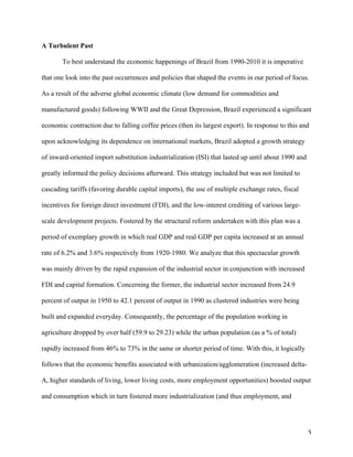 3	
A Turbulent Past	
To best understand the economic happenings of Brazil from 1990-2010 it is imperative
that one look into the past occurrences and policies that shaped the events in our period of focus.
As a result of the adverse global economic climate (low demand for commodities and
manufactured goods) following WWII and the Great Depression, Brazil experienced a significant
economic contraction due to falling coffee prices (then its largest export). In response to this and
upon acknowledging its dependence on international markets, Brazil adopted a growth strategy
of inward-oriented import substitution industrialization (ISI) that lasted up until about 1990 and
greatly informed the policy decisions afterward. This strategy included but was not limited to
cascading tariffs (favoring durable capital imports), the use of multiple exchange rates, fiscal
incentives for foreign direct investment (FDI), and the low-interest crediting of various large-
scale development projects. Fostered by the structural reform undertaken with this plan was a
period of exemplary growth in which real GDP and real GDP per capita increased at an annual
rate of 6.2% and 3.6% respectively from 1920-1980. We analyze that this spectacular growth
was mainly driven by the rapid expansion of the industrial sector in conjunction with increased
FDI and capital formation. Concerning the former, the industrial sector increased from 24.9
percent of output in 1950 to 42.1 percent of output in 1990 as clustered industries were being
built and expanded everyday. Consequently, the percentage of the population working in
agriculture dropped by over half (59.9 to 29.23) while the urban population (as a % of total)
rapidly increased from 46% to 73% in the same or shorter period of time. With this, it logically
follows that the economic benefits associated with urbanization/agglomeration (increased delta-
A, higher standards of living, lower living costs, more employment opportunities) boosted output
and consumption which in turn fostered more industrialization (and thus employment, and
 