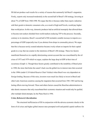 5	
ISI did not produce such results for a variety of reasons that summarily led Brazil’s stagnation.
Firstly, exports only increased moderately in the second half of Brazil’s ISI strategy, hovering at
about 7% of GDP from 1960-1990. We argue that this is because rather than export, industries
sold their goods to domestic consumers who, as a result of high tariff levels, would pay higher
than world prices. In this way, domestic produces had an artificial monopoly that allowed them
to become rent-seekers shielded from world markets (reducing TFP in the process). Secondly,
contrary to its intention, Brazil’s second half of ISI included a notable increase in imports as a
percentage of GDP (especially true if you abstract from drops in commodity prices). We argue
that this is because newly created industries became overly reliant on imports for their capital
goods in a way that ran counter to the intentions of Brazil’s ISI strategy. These two factors
manifested themselves in a rapidly deteriorating current account that was exacerbated by the oil
crises of 1973 and 1979 which we argue, explains the large drop in GDP at their time of
occurrence (Graph 1). Though these factors greatly contributed to the instability of Brazil prior
to 1990, the straw that broke the camel’s back was the global rise in interest rates that occurred
in the 1980s (under U.S Federal Reserve Chair Volcker) when Brazil was very dependent on
foreign lending. Because of this raise, investors were much less likely to invest in Brazil and
other Latin American countries causing the stagnation that occurred from 1981-1983 and having
lasting effects moving forward. These and others factors caused the Brazilian administration to
take drastic measures that only exacerbated their economic situation and would only be quelled,
after multiple failed attempts, by the Plano Real in 1994.
Crisis, Reform & Liberalization
The structural inefficiencies of ISI in conjunction with the adverse economic shocks in the
form of oil crises and higher global interest rates prompted swift and painful capital outflows for
 