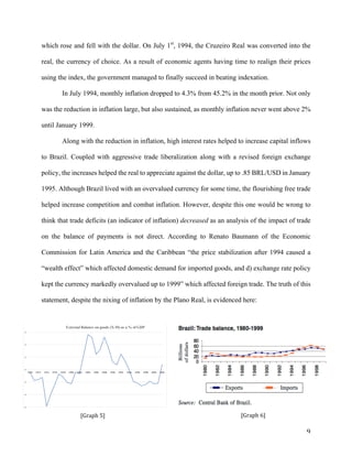 9	
[Graph	5]	 [Graph	6]	
which rose and fell with the dollar. On July 1st
, 1994, the Cruzeiro Real was converted into the
real, the currency of choice. As a result of economic agents having time to realign their prices
using the index, the government managed to finally succeed in beating indexation.
In July 1994, monthly inflation dropped to 4.3% from 45.2% in the month prior. Not only
was the reduction in inflation large, but also sustained, as monthly inflation never went above 2%
until January 1999.
Along with the reduction in inflation, high interest rates helped to increase capital inflows
to Brazil. Coupled with aggressive trade liberalization along with a revised foreign exchange
policy, the increases helped the real to appreciate against the dollar, up to .85 BRL/USD in January
1995. Although Brazil lived with an overvalued currency for some time, the flourishing free trade
helped increase competition and combat inflation. However, despite this one would be wrong to
think that trade deficits (an indicator of inflation) decreased as an analysis of the impact of trade
on the balance of payments is not direct. According to Renato Baumann of the Economic
Commission for Latin America and the Caribbean “the price stabilization after 1994 caused a
“wealth effect” which affected domestic demand for imported goods, and d) exchange rate policy
kept the currency markedly overvalued up to 1999” which affected foreign trade. The truth of this
statement, despite the nixing of inflation by the Plano Real, is evidenced here:
-6
-4
-2
0
2
4
6
1970 1972 1974 1976 1978 1980 1982 1984 1986 1988 1990 1992 1994 1996 1998 2000 2002
External Balance on goods (X-M) as a % of GDP
 