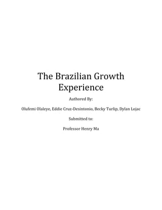The	Brazilian	Growth	
Experience	
	
Authored	By:		
	
Olufemi	Olaleye,	Eddie	Cruz-Desintonio,	Becky	Turlip,	Dylan	Lojac	
	
Submitted	to:	
	
Professor	Henry	Ma	
 
