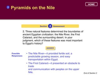 HOME
2   Pyramids on the Nile


                             Section   2   Assessment

             2. Three natural features determined the boundaries of
             ancient Egyptian civilization: the Nile River, the First
             Cataract, and the surrounding desert. In your
             judgment, which of these features was most important
             to Egypt’s history?
                                   ANSWER


    Possible     • The Nile River—it provided fertile soil, a
    Responses:     predictable growing season, and easy
                   transportation within Egypt.
                 • The First Cataract—it presented an obstacle to
                   trade
                   and communication with peoples on the upper
                   Nile.                                                End of Section 2
 