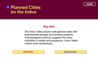 HOME
3   Planned Cities
    on the Indus


                            Key Idea
          The Indus Valley people build planned cities with
          sophisticated sewage and plumbing systems.
          Archaeological evidence suggests the Indus
          civilization is stable and prosperous. Indus Valley
          culture ends mysteriously.


         Overview                              Assessment
 