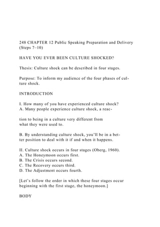 248 CHAPTER 12 Public Speaking Preparation and Delivery
(Steps 7–10)
HAVE YOU EVER BEEN CULTURE SHOCKED?
Thesis: Culture shock can be described in four stages.
Purpose: To inform my audience of the four phases of cul-
ture shock.
INTRODUCTION
I. How many of you have experienced culture shock?
A. Many people experience culture shock, a reac-
tion to being in a culture very different from
what they were used to.
B. By understanding culture shock, you’ll be in a bet-
ter position to deal with it if and when it happens.
II. Culture shock occurs in four stages (Oberg, 1960).
A. The Honeymoon occurs first.
B. The Crisis occurs second.
C. The Recovery occurs third.
D. The Adjustment occurs fourth.
[Let’s follow the order in which these four stages occur
beginning with the first stage, the honeymoon.]
BODY
 