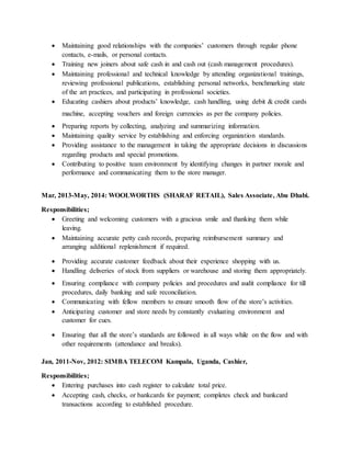  Maintaining good relationships with the companies’ customers through regular phone
contacts, e-mails, or personal contacts.
 Training new joiners about safe cash in and cash out (cash management procedures).
 Maintaining professional and technical knowledge by attending organizational trainings,
reviewing professional publications, establishing personal networks, benchmarking state
of the art practices, and participating in professional societies.
 Educating cashiers about products’ knowledge, cash handling, using debit & credit cards
machine, accepting vouchers and foreign currencies as per the company policies.
 Preparing reports by collecting, analyzing and summarizing information.
 Maintaining quality service by establishing and enforcing organization standards.
 Providing assistance to the management in taking the appropriate decisions in discussions
regarding products and special promotions.
 Contributing to positive team environment by identifying changes in partner morale and
performance and communicating them to the store manager.
Mar, 2013-May, 2014: WOOLWORTHS (SHARAF RETAIL), Sales Associate, Abu Dhabi.
Responsibilities;
 Greeting and welcoming customers with a gracious smile and thanking them while
leaving.
 Maintaining accurate petty cash records, preparing reimbursement summary and
arranging additional replenishment if required.
 Providing accurate customer feedback about their experience shopping with us.
 Handling deliveries of stock from suppliers or warehouse and storing them appropriately.
 Ensuring compliance with company policies and procedures and audit compliance for till
procedures, daily banking and safe reconciliation.
 Communicating with fellow members to ensure smooth flow of the store’s activities.
 Anticipating customer and store needs by constantly evaluating environment and
customer for cues.
 Ensuring that all the store’s standards are followed in all ways while on the flow and with
other requirements (attendance and breaks).
Jan, 2011-Nov, 2012: SIMBA TELECOM Kampala, Uganda, Cashier,
Responsibilities;
 Entering purchases into cash register to calculate total price.
 Accepting cash, checks, or bankcards for payment; completes check and bankcard
transactions according to established procedure.
 