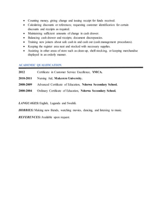  Counting money, giving change and issuing receipt for funds received.
 Calculating discounts or references; requesting customer identification for certain
discounts and receipts as required.
 Maintaining sufficient amounts of change in cash drawer.
 Balancing cash drawer and receipts; document discrepancies.
 Training new joiners about safe cash in and cash out (cash management procedures).
 Keeping the register area neat and stocked with necessary supplies.
 Assisting in other areas of store such as clean-up, shelf-stocking, or keeping merchandise
displayed in an orderly manner.
ACADEMIC QUALIFICATION
2012 Certificate in Customer Service Excellence, YMCA.
2010-2011 Nursing Aid, Makerere University.
2008-2009 Advanced Certificate of Education, Ndorwa Secondary School.
2000-2004 Ordinary Certificate of Education, Ndorwa Secondary School.
LANGUAGES: English, Luganda and Swahili.
HOBBIES: Making new friends, watching movies, dancing, and listening to music.
REFERENCES: Available upon request.
 