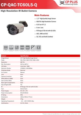 CP-QAC-TC60L5-Q
High Resolution IR Bullet Camera
                                                               Main Features
                                                                  1/3" High Quality Image Sensor
                                                                  600 TVL High Resolution Camera
                                                                  0.01 lux @ F1.2
                                                                  6 mm Lens
                                                                  IR Range of 50 mtr with 63 LEDs
                                                                  AGC, AWB and BLC
                                                                  CE, FCC and RoHS Certified




                          50
                          S/N Ratio

                          S/N Ratio




Feature                               Specification
Image Sensor                          1/3" High Quality Image Sensor
Pixels                                PAL:752H×582V NTSC:768H×494V
Resolution                            600 TVL
Min. Illumination                     0.01 lux @F1.2
S/N Ratio                             more than 50dB
Electronic Shutter                    1/50(60)-1/100,000sec
Flickerless Mode                      Electrical
Iris Control                          Manual
Lens                                  6mm
Gamma Correction                      0.45
White Balance (AWB)                   Auto
Gain Control (AGC)                    Auto
Back Light Compensation               Auto
Day & Night (ICR)                     Yes
IR                                    IR Range of 50 mtr with 63 LEDs
Sync                                  Internal Sync
Power Supply                          DC 12V ± 5%
Power Consumption                     DC12V,450mA
IP Rating                             IP66
Dimensions                            120mm*84mm*75mm
Weight                                575g
Operating Temperature                 -10~ +50℃ RH95% Max
Certifications                        CE, FCC, RoHs




                                                                            *Product casing and specifications are subject to change without prior notice
 