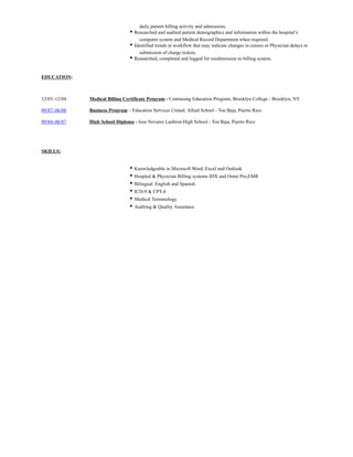 daily patient billing activity and admissions.
• Researched and audited patient demographics and information within the hospital’s
computer system and Medical Record Department when required.
• Identified trends in workflow that may indicate changes in census or Physician delays in
submission of charge tickets.
• Researched, completed and logged for resubmission to billing system.
EDUCATION:
12/03–12/04 ​Medical Billing Certificate Program - Continuing Education Program, Brooklyn College - Brooklyn, NY
09/87–06/88 ​Business Program – Education Services United, Allied School - Toa Baja, Puerto Rico
09/84–06/87 ​High School Diploma - Jose Nevares Lanbron High School - Toa Baja, Puerto Rico
​
SKILLS:
• Knowledgeable in Microsoft Word, Excel and Outlook
• Hospital & Physician Billing systems IDX and Omni Pro,EMR
• Bilingual: English and Spanish
• ICD-9 & CPT-4
• Medical Terminology
• Auditing & Quality Assurance
 