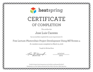 CERTIFICATE
OF COMPLETION
This certifies that
Jose Luis Caceres
has successfully completed the course requirements for
Free Lecture: Photovoltaic Project Development Using RETScreen 4
A 1-module course completed on March 15, 2016
Taught by Michael Ross
03/15/2016__________________________ _____________________
SIGNATURE DATE
Verify At https://www.heatspring.com/verified_certificates/E0tJh5LY
HeatSpring | 401 East Stadium Boulevard, Ann Arbor, MI 48104 | (800) 393-2044
 