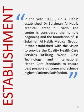 ESTABLISHMENT
In the year 1995, , Dr. Al Habib
established Dr Sulaiman Al Habib
Medical Center in Riyadh. The
center is considered the humble
beginning and the foundation of Dr
Sulaiman Al Habib Medical Group.
It was established with the vision
to provide the Quality Health Care
Services utilizing World Class
Technology and International
Health Care Standards to ensure
best possible outcome and achieve
highest Patients Satisfaction.
“
”
10
 