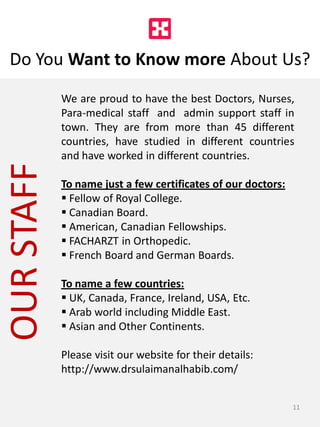 OURSTAFF
Do You Want to Know more About Us?
We are proud to have the best Doctors, Nurses,
Para-medical staff and admin support staff in
town. They are from more than 45 different
countries, have studied in different countries
and have worked in different countries.
To name just a few certificates of our doctors:
 Fellow of Royal College.
 Canadian Board.
 American, Canadian Fellowships.
 FACHARZT in Orthopedic.
 French Board and German Boards.
To name a few countries:
 UK, Canada, France, Ireland, USA, Etc.
 Arab world including Middle East.
 Asian and Other Continents.
Please visit our website for their details:
http://www.drsulaimanalhabib.com/
11
 