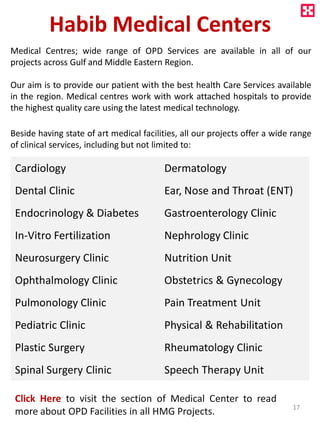 Habib Medical Centers
Medical Centres; wide range of OPD Services are available in all of our
projects across Gulf and Middle Eastern Region.
Our aim is to provide our patient with the best health Care Services available
in the region. Medical centres work with work attached hospitals to provide
the highest quality care using the latest medical technology.
Beside having state of art medical facilities, all our projects offer a wide range
of clinical services, including but not limited to:
Cardiology Dermatology
Dental Clinic Ear, Nose and Throat (ENT)
Endocrinology & Diabetes Gastroenterology Clinic
In-Vitro Fertilization Nephrology Clinic
Neurosurgery Clinic Nutrition Unit
Ophthalmology Clinic Obstetrics & Gynecology
Pulmonology Clinic Pain Treatment Unit
Pediatric Clinic Physical & Rehabilitation
Plastic Surgery Rheumatology Clinic
Spinal Surgery Clinic Speech Therapy Unit
Click Here to visit the section of Medical Center to read
more about OPD Facilities in all HMG Projects. 17
 