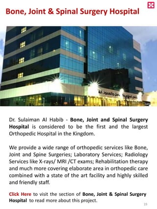 Bone, Joint & Spinal Surgery Hospital
Dr. Sulaiman Al Habib - Bone, Joint and Spinal Surgery
Hospital is considered to be the first and the largest
Orthopedic Hospital in the Kingdom.
We provide a wide range of orthopedic services like Bone,
Joint and Spine Surgeries; Laboratory Services; Radiology
Services like X-rays/ MRI /CT exams; Rehabilitation therapy
and much more covering elaborate area in orthopedic care
combined with a state of the art facility and highly skilled
and friendly staff.
Click Here to visit the section of Bone, Joint & Spinal Surgery
Hospital to read more about this project.
19
 