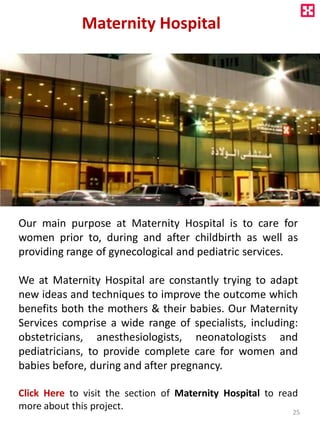 Maternity Hospital
Our main purpose at Maternity Hospital is to care for
women prior to, during and after childbirth as well as
providing range of gynecological and pediatric services.
We at Maternity Hospital are constantly trying to adapt
new ideas and techniques to improve the outcome which
benefits both the mothers & their babies. Our Maternity
Services comprise a wide range of specialists, including:
obstetricians, anesthesiologists, neonatologists and
pediatricians, to provide complete care for women and
babies before, during and after pregnancy.
Click Here to visit the section of Maternity Hospital to read
more about this project. 25
 