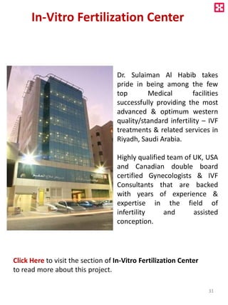 In-Vitro Fertilization Center
Dr. Sulaiman Al Habib takes
pride in being among the few
top Medical facilities
successfully providing the most
advanced & optimum western
quality/standard infertility – IVF
treatments & related services in
Riyadh, Saudi Arabia.
Highly qualified team of UK, USA
and Canadian double board
certified Gynecologists & IVF
Consultants that are backed
with years of experience &
expertise in the field of
infertility and assisted
conception.
Click Here to visit the section of In-Vitro Fertilization Center
to read more about this project.
31
 