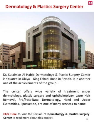 Dermatology & Plastics Surgery Center
Dr. Sulaiman Al-Habib Dermatology & Plastic Surgery Center
is situated in Olaya – King Fahad Road in Riyadh. It in another
one of the achievements of the group.
The center offers wide variety of treatment under
dermatology, plastic surgery and ophthalmology. Laser Hair
Removal, Pre/Post-Natal Dermatology, Hand and Upper
Extremities, liposuction, are one of many services to name.
Click Here to visit the section of Dermatology & Plastics Surgery
Center to read more about this project. 34
 
