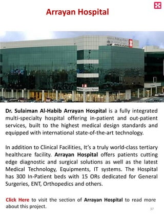 Arrayan Hospital
Dr. Sulaiman Al-Habib Arrayan Hospital is a fully integrated
multi-specialty hospital offering in-patient and out-patient
services, built to the highest medical design standards and
equipped with international state-of-the-art technology.
In addition to Clinical Facilities, It’s a truly world-class tertiary
healthcare facility. Arrayan Hospital offers patients cutting
edge diagnostic and surgical solutions as well as the latest
Medical Technology, Equipments, IT systems. The Hospital
has 300 In-Patient beds with 15 ORs dedicated for General
Surgeries, ENT, Orthopedics and others.
Click Here to visit the section of Arrayan Hospital to read more
about this project. 37
 